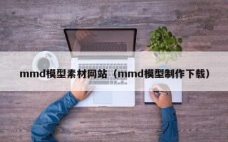 临清mmd模型素材网站（mmd模型制作下载）