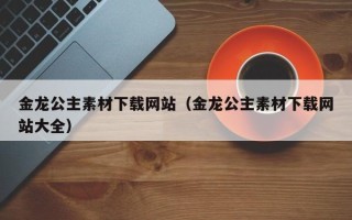 临清金龙公主素材下载网站（金龙公主素材下载网站大全）